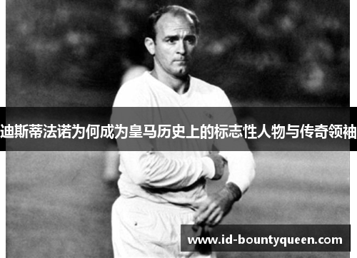 迪斯蒂法诺为何成为皇马历史上的标志性人物与传奇领袖 迪斯蒂法诺为何成为皇马历史上的标志性人物与传奇领袖