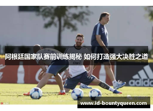 阿根廷国家队赛前训练揭秘 如何打造强大决胜之道 阿根廷国家队赛前训练揭秘 如何打造强大决胜之道