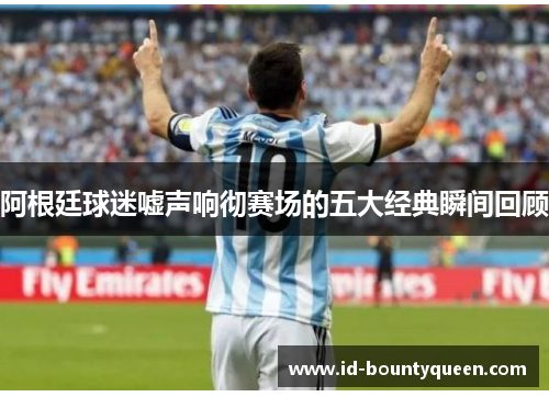 阿根廷球迷嘘声响彻赛场的五大经典瞬间回顾 阿根廷球迷嘘声响彻赛场的五大经典瞬间回顾