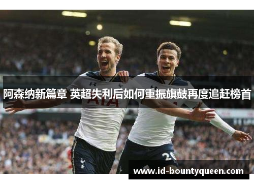 阿森纳新篇章 英超失利后如何重振旗鼓再度追赶榜首 阿森纳新篇章 英超失利后如何重振旗鼓再度追赶榜首
