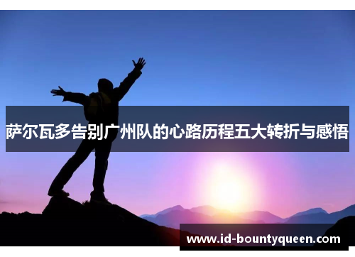 萨尔瓦多告别广州队的心路历程五大转折与感悟 萨尔瓦多告别广州队的心路历程五大转折与感悟