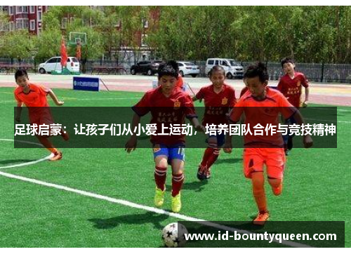 足球启蒙:让孩子们从小爱上运动,培养团队合作与竞技精神 足球启蒙:让孩子们从小爱上运动,培养团队合作与竞技精神