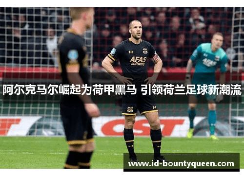 阿尔克马尔崛起为荷甲黑马 引领荷兰足球新潮流 阿尔克马尔崛起为荷甲黑马 引领荷兰足球新潮流