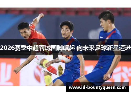 2026赛季中超蓉城国脚崛起 向未来足球新星迈进 2026赛季中超蓉城国脚崛起 向未来足球新星迈进
