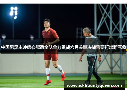 中国男足主帅信心喊话全队全力备战六月关键决战誓要打出新气象 中国男足主帅信心喊话全队全力备战六月关键决战誓要打出新气象